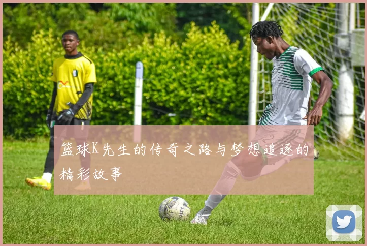 篮球K先生的传奇之路与梦想追逐的精彩故事