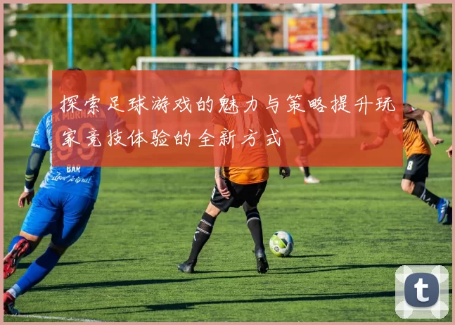 探索足球游戏的魅力与策略提升玩家竞技体验的全新方式
