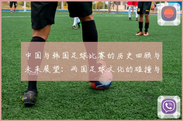 中国与韩国足球比赛的历史回顾与未来展望：两国足球文化的碰撞与交流